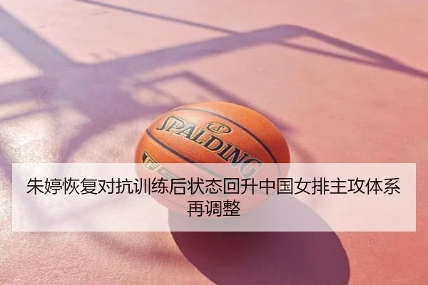 朱婷恢复对抗训练后状态回升中国女排主攻体系再调整