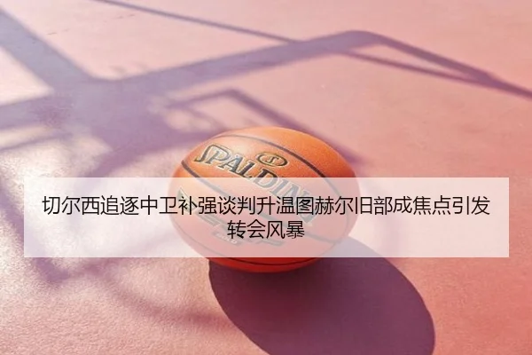 切尔西追逐中卫补强谈判升温图赫尔旧部成焦点引发转会风暴