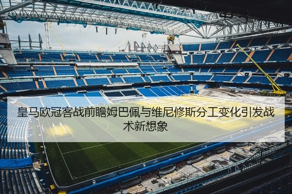 皇马欧冠客战前瞻姆巴佩与维尼修斯分工变化引发战术新想象