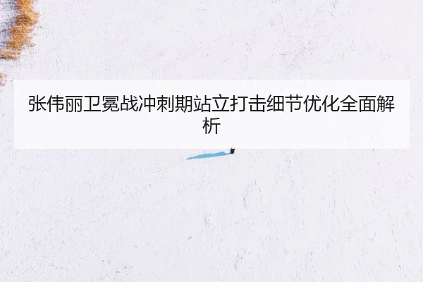 张伟丽卫冕战冲刺期站立打击细节优化全面解析